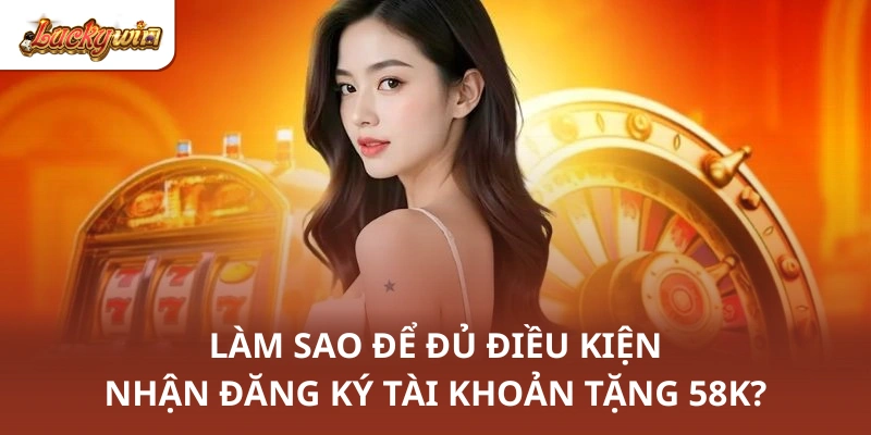 Làm sao để đủ điều kiện nhận đăng ký tài khoản tặng 58K?
